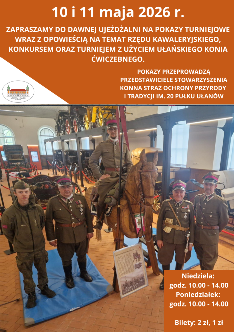 Układ i kolorystyka Plakat ma układ pionowy i jest podzielony na dwie główne części. Górna część oraz detale na dole mają intensywne pomarańczowe tło z białymi napisami. Środkową i dolną część zajmuje duże zdjęcie przedstawiające grupę osób w ułańskich mundurach. Treść napisów Na samej górze widnieje data: 10 i 11 maja 2026 r. Poniżej znajduje się zaproszenie: „ZAPRASZAMY DO DAWNEJ UJEŻDŻALNI NA POKAZY TURNIEJOWE WRAZ Z OPOWIEŚCIĄ NA TEMAT RZĘDU KAWALERYJSKIEGO, KONKURSEM ORAZ TURNIEJEM Z UŻYCIEM UŁAŃSKIEGO KONIA ĆWICZEBNEGO”. Po prawej stronie, nad zdjęciem, dodano informację: „POKAZY PRZEPROWADZĄ PRZEDSTAWICIELE STOWARZYSZENIA KONNA STRAŻ OCHRONY PRZYRODY I TRADYCJI IM. 20 PUŁKU UŁANÓW”. W lewym górnym rogu zdjęcia umieszczono logo Muzeum-Zamek w Łańcucie. W prawym dolnym rogu, na pomarańczowym polu, podano godziny: Niedziela: godz. 10.00 - 14.00, Poniedziałek: godz. 10.00 - 14.00 oraz ceny biletów: 2 zł, 1 zł. Opis zdjęcia Zdjęcie zostało wykonane we wnętrzu dawnej ujeżdżalni (obecnie powozowni), gdzie w tle widać liczne zabytkowe powozy i bryczki. W centrum zdjęcia stoi drewniany, manekinowy „koń ćwiczebny”, na którym siedzi mężczyzna w historycznym mundurze ułańskim i rogatywce. Wokół konia stoi czterech innych mężczyzn w mundurach wojskowych nawiązujących do tradycji ułańskich. Trzech z nich ma na sobie mundury galowe z odznaczeniami i rogatywki, a jeden po lewej stronie ubrany jest w oliwkową kurtkę polową. Przed drewnianym koniem stoi tablica informacyjna z ilustracją przedstawiającą ułana na koniu. Całość ma charakter edukacyjno-historyczny, zachęcając do poznania tradycji polskiej kawalerii.