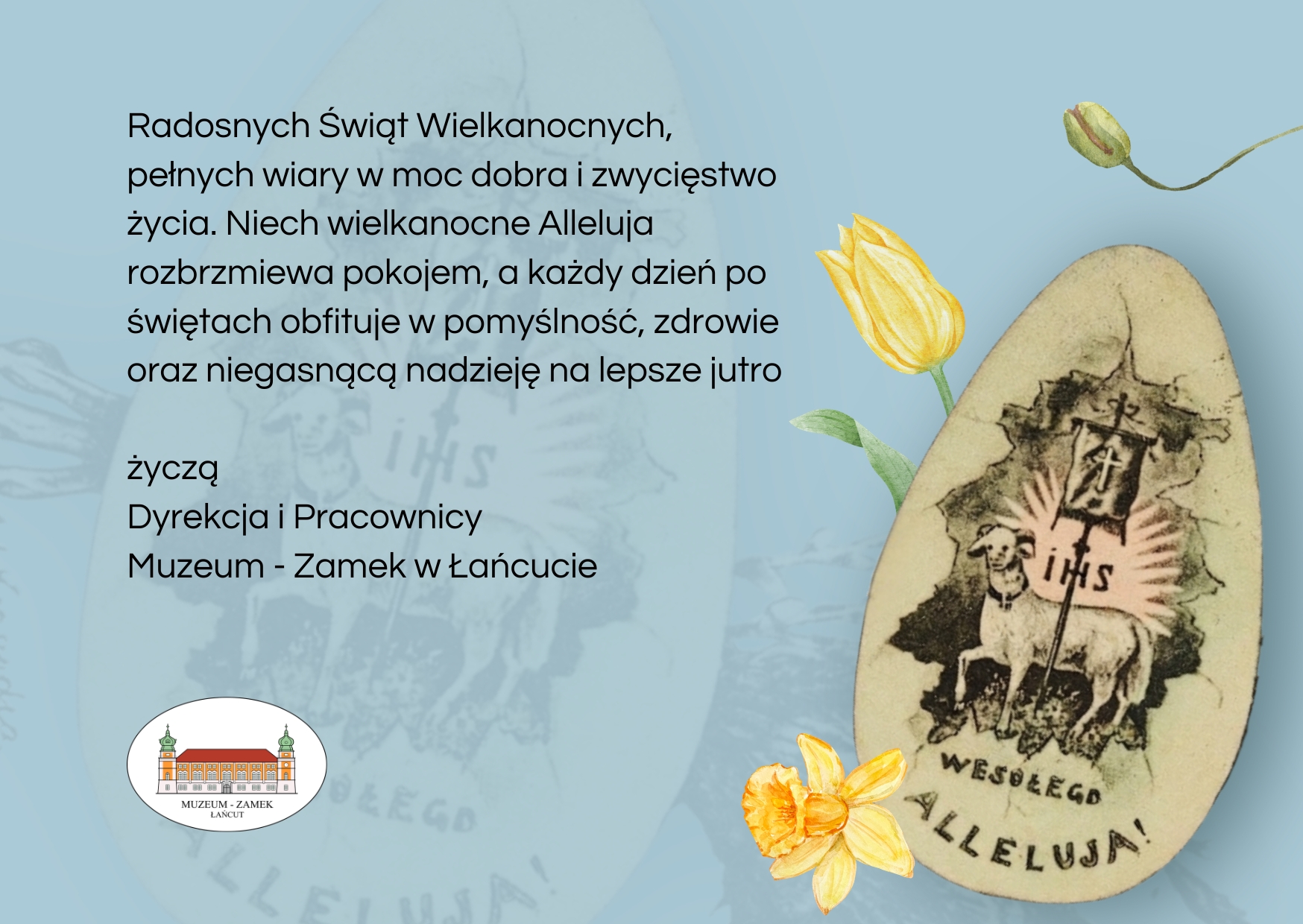 Kartka Wielkanocna - życzenia: Radosnych Świąt Wielkanocnych, pełnych wiary w moc dobra i zwycięstwo życia. Niech wielkanocne Alleluja rozbrzmiewa pokojem, a każdy dzień po świętach obfituje w pomyślność, zdrowie oraz niegasnącą nadzieję na lepsze jutro  życzą Dyrekcja i Pracownicy Muzeum - Zamek w Łańcucie. Na grafice pisanka z barankiem i napisem IHS. Wesołego Alleluja. Na grafice logo MZŁ. widoczne 3 żonkile. Dominujący kolor kartki - szaro-niebieska