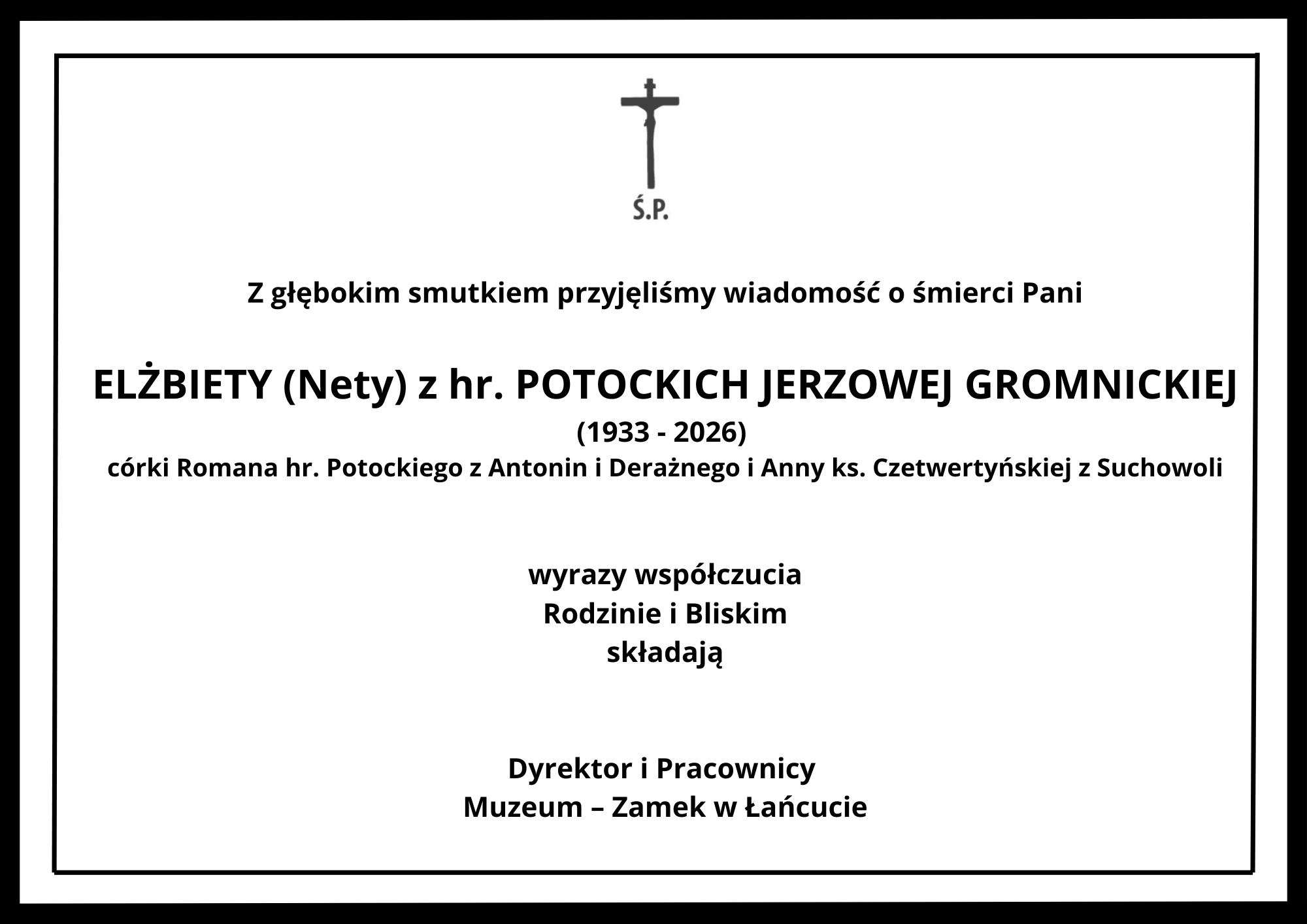 Grafika przedstawia oficjalny nekrolog w formie prostokąta o białym tle, ujęty w grubą, czarną ramkę z dodatkową cienką linią wewnątrz. Cała treść napisana jest czarną czcionką o różnej wielkości i pogrubieniu, wyśrodkowana pionowo i poziomo.   U góry, na środku, znajduje się niewielki czarny krzyż, pod którym umieszczono skrót: „Ś.P.”   Poniżej znajduje się tekst kondolencji podzielony na sekcje:   Nagłówek:   „Z głębokim smutkiem przyjęliśmy wiadomość o śmierci Pani”   Dane zmarłej wypisane powiększoną, pogrubioną czcionką:   „ELŻBIETY (Nety) z hr. POTOCKICH JERZOWEJ GROMNICKIEJ”   Lata życia podane w nawiasie:   „(1933 - 2026)”   Informacja o pochodzeniu zmarłej:   „córki Romana hr. Potockiego z Antonin i Deraźnego i Anny ks. Czetwertyńskiej z Suchowoli”   Słowa współczucia:   „wyrazy współczucia Rodzinie i Bliskim składają”   Podpis na dole grafiki, wyróżniony pogrubieniem:   „Dyrektor i Pracownicy Muzeum – Zamek w Łańcucie”