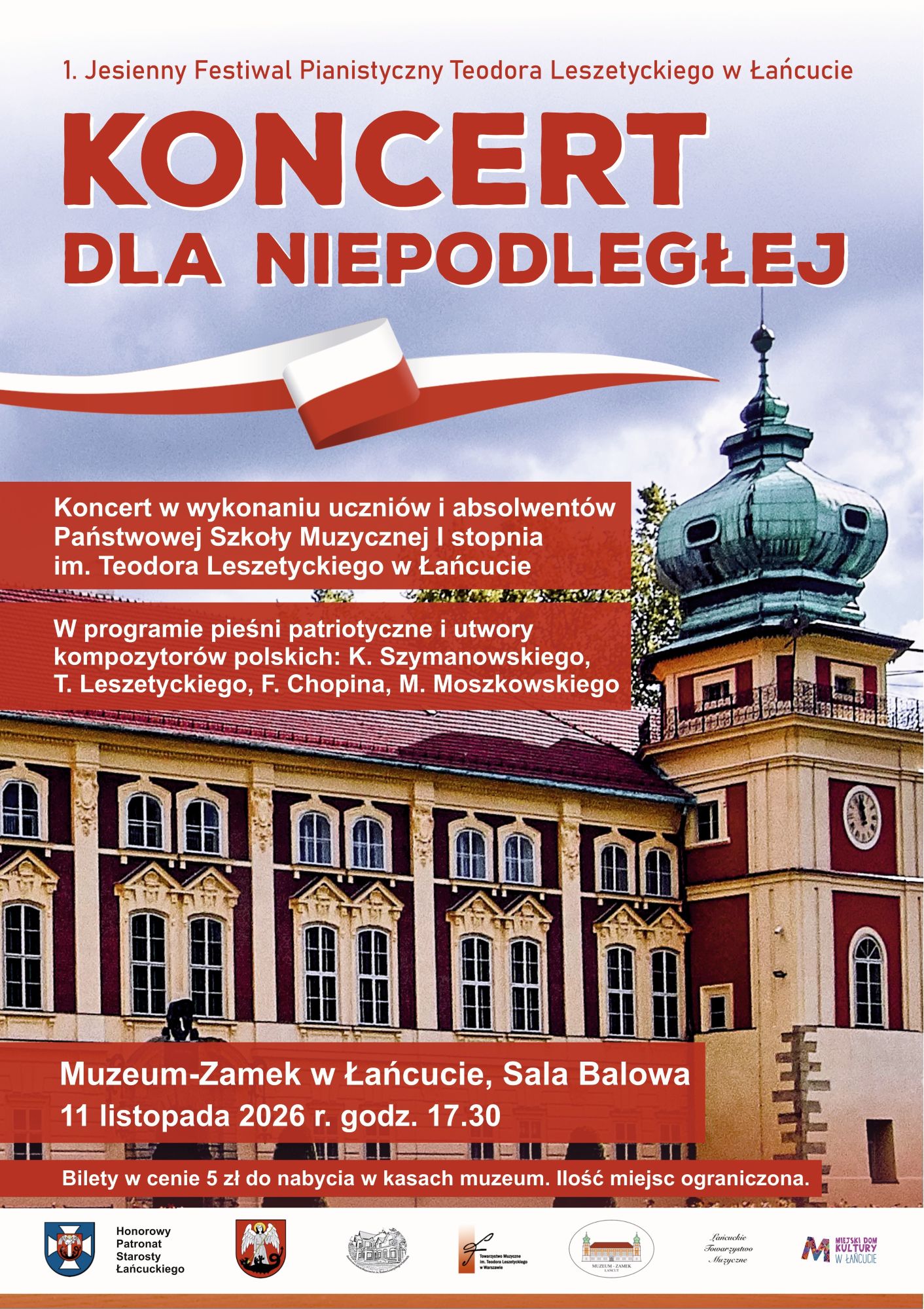 W dolnej i środkowej części plakatu znajduje się wyraźne zdjęcie fasady historycznego budynku Muzeum – Zamku w Łańcucie. Widoczna jest kremowo-żółta ściana z rzędami regularnych, łukowo zakończonych okien, bordowe zdobienia oraz charakterystyczna wieża zamkowa zwieńczona zieloną, ozdobną kopułą. Niebo w tle jest jasne, z delikatnymi obłokami. Teksty i elementy graficzne: Góra plakatu: Na jasnym tle umieszczono napis w kolorze czerwonym: „1. Jesienny Festiwal Pianistyczny Teodora Leszetyckiego w Łańcucie”. Poniżej, dużymi, pogrubionymi literami w kolorze ceglastoczerwonym z białą obwódką, widnieje główny tytuł: „KONCERT DLA NIEPODLEGŁEJ”. Flaga: Pod tytułem znajduje się grafika przedstawiająca powiewającą, biało-czerwoną wstęgę przypominającą polską flagę. Bloki tekstowe: Informacje o wykonawcach i programie zamieszczono na dwóch półprzezroczystych, czerwonych pasach nałożonych na zdjęcie zamku. Biały tekst informuje, że koncert odbędzie się w wykonaniu uczniów i absolwentów Państwowej Szkoły Muzycznej I stopnia im. Teodora Leszetyckiego w Łańcucie, a w programie znajdą się utwory K. Szymanowskiego, T. Leszetyckiego, F. Chopina i M. Moszkowskiego. Szczegóły wydarzenia: W dolnej części, na czerwonym pasku, podano konkretne informacje: „Muzeum-Zamek w Łańcucie, Sala Balowa, 11 listopada 2026 r. godz. 17.30”. Poniżej widnieje dopisek: „Bilety w cenie 5 zł do nabycia w kasach muzeum. Ilość miejsc ograniczona”. Stopka: Na samym dole, na jasnym tle, znajduje się rząd ośmiu małych herbów oraz logotypów organizatorów i patronów wydarzenia.