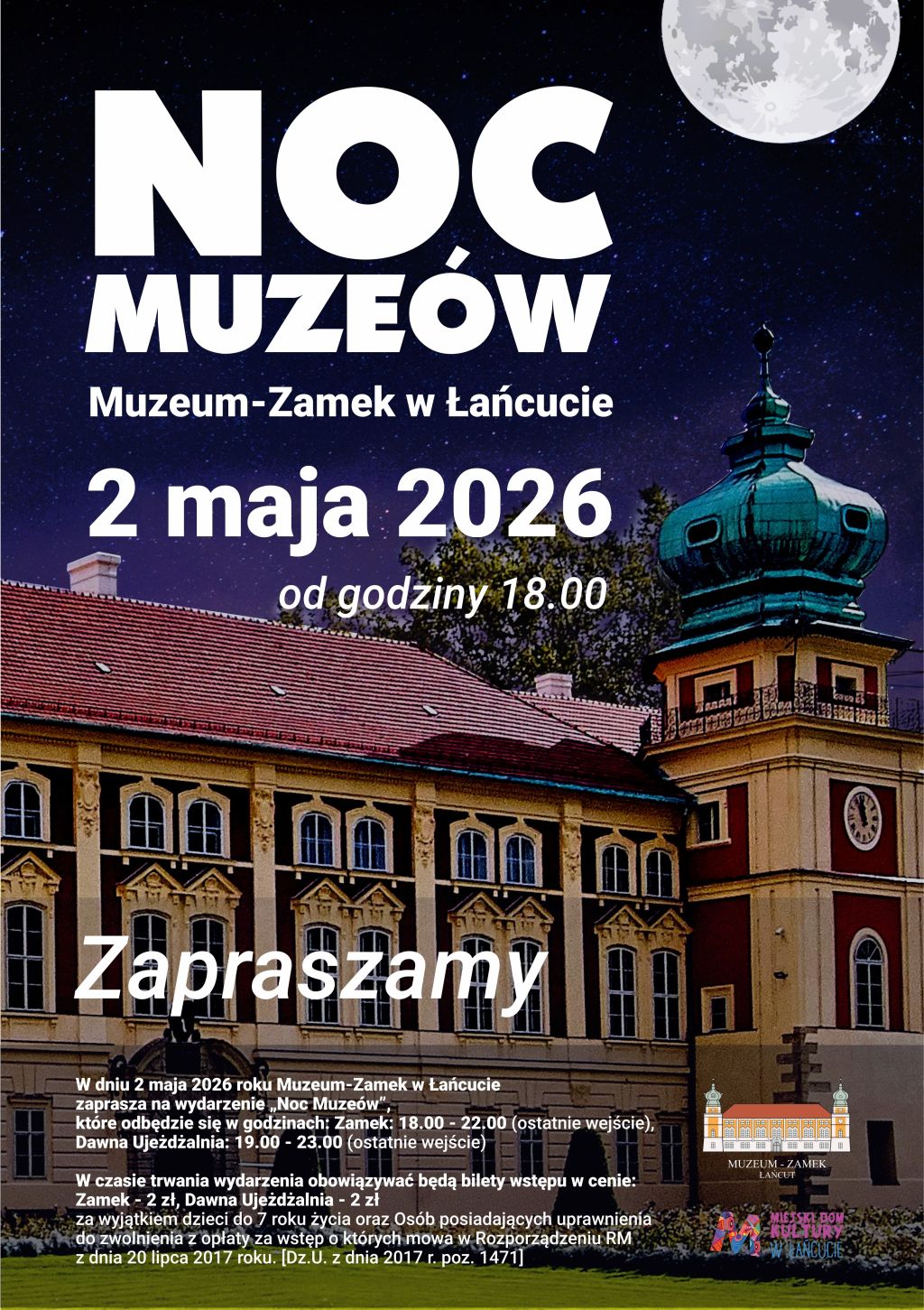 Plakat pionowy zapowiadający Noc Muzeów 2026 w Muzeum-Zamku w Łańcucie. Kompozycja opiera się na realistycznej fotografii zamku ukazanej w scenerii nocnej, pod rozgwieżdżonym niebem. Tekst: od godziny 18.00  Zapraszamy W dniu 2 maja 2026 roku Muzeum-Zamek w Łańcucie zaprasza na wydarzenie „Noc Muzeów”, które odbędzie się w godzinach: Zamek: 18.00 - 22.00 (ostatnie wejście), Dawna Ujeżdżalnia: 19.00 - 23.00 (ostatnie wejście)  W czasie trwania wydarzenia obowiązywać będą bilety wstępu w cenie: Zamek - 2 zł, Dawna Ujeżdżalnia - 2 zł za wyjątkiem dzieci do 7 roku życia oraz Osób posiadających uprawnienia do zwolnienia z opłaty za wstęp o których mowa w Rozporządzeniu RM z dnia 20 lipca 2017 roku. [Dz.U. z dnia 2017 r. poz. 1471]. Opis ogólny Plakat pionowy zapowiadający Noc Muzeów 2026 w Muzeum-Zamku w Łańcucie. Kompozycja opiera się na realistycznej fotografii zamku ukazanej w scenerii nocnej, pod rozgwieżdżonym niebem.  Warstwa wizualna  Tło: Górną część plakatu zajmuje ciemnogranatowe, rozgwieżdżone niebo. W prawym górnym rogu widnieje duży, jasny księżyc w pełni, który rzuca delikatną poświatę.  Architektura: Centralną i dolną część zajmuje fragment fasady Zamku w Łańcucie wraz z charakterystyczną wieżą o miedzianym, barokowym hełmie. Elewacja budynku jest oświetlona, co podkreśla detale architektoniczne – liczne okna i zdobienia.  Kolorystyka: Dominuje głęboki granat nieba, ciepłe brązy i beże elewacji oraz biel liter.  Układ treści (od góry)  Nagłówek: Duży, biały i nowoczesny napis: „NOC MUZEÓW”. Litery są masywne, co czyni je bardzo czytelnymi.  Lokalizacja: Poniżej mniejszym drukiem: „Muzeum-Zamek w Łańcucie”.  Data i godzina: Na środku plakatu widnieje wyraźna data: „2 maja 2026”, a pod nią dopisek „od godziny 18.00”.  Hasło: Na wysokości fasady zamku umieszczono duży napis: „Zapraszamy”.  Informacje szczegółowe: W lewym dolnym rogu, na tle ciemniejszej części ogrodu, znajduje się blok mniejszego tekstu zawierający szczegóły dotyczące godzin otwarcia poszczególnych ekspozycji (Zamek do 22:00, Ujeżdżalnia do 23:00) oraz informacje o cenach biletów (2 zł) i zwolnieniach z opłat.  Logotypy: W prawym dolnym rogu umieszczono logotyp Muzeum-Zamku w Łańcucie (przedstawiający sylwetkę budowli) oraz kolorowe logo Miejskiego Domu Kultury w Łańcucie.  Całość ma elegancki, spokojny i zapraszający charakter, oddający atmosferę majowej nocy w MZŁ