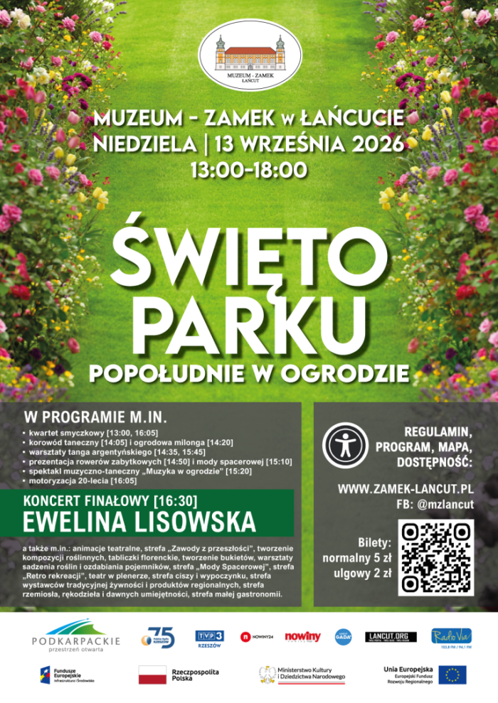 Oto audiodeskrypcja nowego plakatu: Plakat zapowiada wydarzenie „Święto Parku. Popołudnie w ogrodzie” w Muzeum-Zamku w Łańcucie. Kompozycja i tło Górna i środkowa część plakatu przedstawia słoneczną, soczystozieloną trawiastą aleję parkową, otoczoną po bokach bujnymi, kolorowymi rabatami kwiatowymi (kwitną m.in. różowe i żółte róże, tulipany oraz lawenda). U góry, centralnie, umieszczono logo Muzeum-Zamku w Łańcucie (rysunek zamku w elipsie). Dolna część plakatu podzielona jest na dwa szare bloki z informacjami szczegółowymi, a sam dół zamyka biały pas z logotypami partnerów i patronów. Tytuł i nagłówek (środek i góra) Napisy w górnej części złożono białymi, drukowanymi literami z delikatnym cieniem: Organizator i data: MUZEUM - ZAMEK w ŁAŃCUCIE | NIEDZIELA | 13 WRZEŚNIA 2026 | 13:00–18:00 Tytuł główny (duże, pogrubione litery): ŚWIĘTO PARKU Podtytuł: POPOŁUDNIE W OGRODZIE Lewy dolny blok (Program) Na ciemnoszarym tle umieszczono szczegóły programu: W PROGRAMIE M.IN.: kwartet smyczkowy korowód taneczny i ogrodowa milonga warsztaty tanga argentyńskiego prezentacja rowerów zabytkowych i mody spacerowej spektakl muzyczno-taneczny „Muzyka w ogrodzie” motoryzacja 20-lecia Zielony wyróżniony baner: KONCERT FINAŁOWY EWELINA LISOWSKA Dodatkowe atrakcje (drobny tekst poniżej): a także m.in.: animacje teatralne, strefa „Zawody z przeszłości”, tworzenie kompozycji roślinnych, tabliczki florenckie, tworzenie bukietów, warsztaty sadzenia roślin i ozdabiania pojemników, strefa „Mody Spacerowej”, strefa „Retro rekreacji”, teatr w plenerze, strefa ciszy i wypoczynku, strefa wystawców tradycyjnej żywności i produktów regionalnych, strefa rzemiosła, rękodzieła i dawnych umiejętności, strefa małej gastronomii. Prawy dolny blok (Informacje i bilety) U góry ikona przedstawiająca postać w okręgu (symbol dostępności). Tekst: REGULAMIN, PROGRAM, MAPA, DOSTĘPNOŚĆ: WWW.ZAMEK-LANCUT.PL | FB: @mzlancut Ceny biletów: Bilety: normalny 5 zł, ulgowy 2 zł. Po prawej stronie umieszczono czarno-biały kod QR. Dolny pas (Logotypy) Na białym tle na samym dole umieszczono logotypy partnerów i instytucji: Podkarpackie, Polskie Radio Rzeszów, TVP3 Rzeszów, Nowiny24, Nowiny, Radio GADA, LANCUT.ORG, Radio Via, a także oznaczenia Funduszy Europejskich, Rzeczypospolitej Polskiej oraz Ministerstwa Kultury i Dziedzictwa Narodowego.