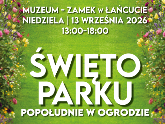 Baner zapowiada wydarzenie „Święto Parku. Popołudnie w ogrodzie” w Muzeum-Zamku w Łańcucie. Kompozycja i tło Grafika ma poziomy układ. Tło stanowi soczystozielony trawnik, otoczony po obu stronach (z lewej i z prawej) gęstymi, kolorowymi rabatami kwiatowymi z kwitnącymi różowymi i żółtymi różami, tulipanami oraz fioletową lawendą. Treść napisów Wszystkie napisy wykonano białą, pogrubioną czcionką z delikatnym cieniem: Na samej górze (mniejszy tekst): MUZEUM - ZAMEK w ŁAŃCUCIE NIEDZIELA | 13 WRZEŚNIA 2026 13:00–18:00 W części centralnej (duże, bardzo wyraźne litery): ŚWIĘTO PARKU Pod tytułem głównym (średnia wielkość liter): POPOŁUDNIE W OGRODZIE