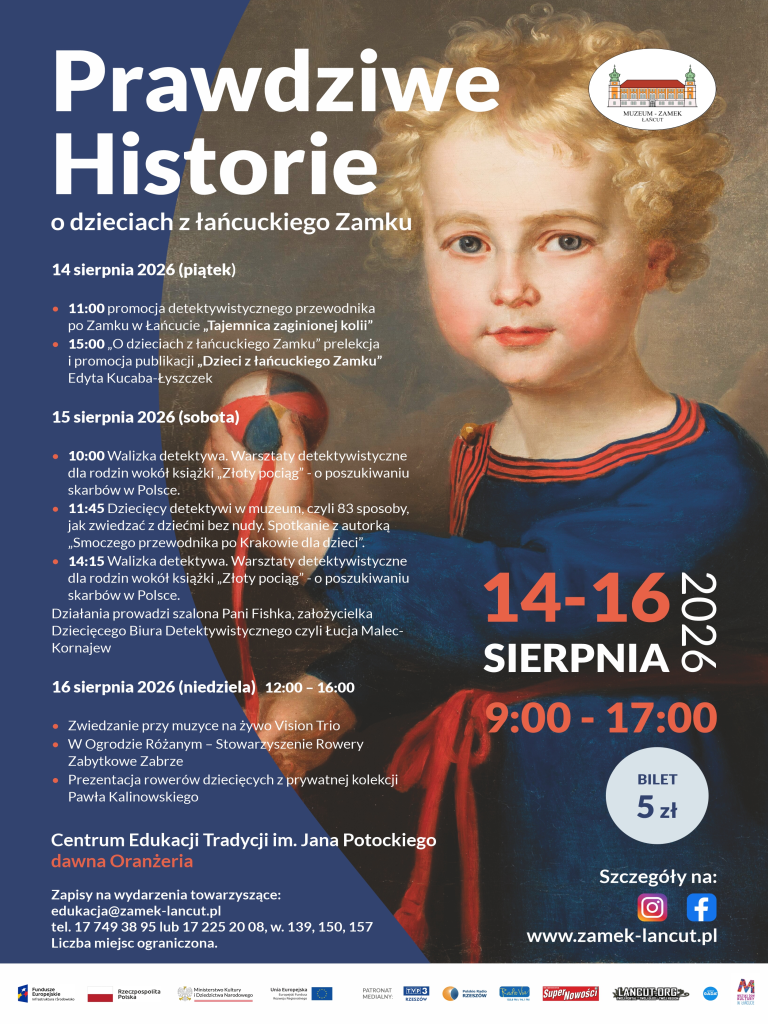 Plakat pionowy, kolorowy.  Warstwa graficzna: Prawą stronę zajmuje fragment portretu małego dziecka z blond kręconymi włosami, w ciemnoniebieskiej szacie z czerwonymi akcentami, trzymającego piłkę. W prawym górnym rogu znajduje się logo „MUZEUM - ZAMEK ŁAŃCUT”. Po prawej stronie widnieje też czerwony napis „14-16 SIERPNIA 2026”, godziny „9:00 - 17:00”, kółko z ceną „BILET 5 zł”, ikony social media oraz adres strony www.zamek-lancut.pl.  Warstwa tekstowa (lewa strona):  Tytuł: Prawdziwe Historie o dzieciach z łańcuckiego Zamku  14 sierpnia 2026 (piątek):  11:00 promocja detektywistycznego przewodnika po Zamku w Łańcucie „Tajemnica zaginionej kolii”  15:00 „O dzieciach z łańcuckiego Zamku” prelekcja i promocja publikacji „Dzieci z łańcuckiego Zamku” Edyta Kucaba-Łyszczek  15 sierpnia 2026 (sobota):  10:00 Walizka detektywa. Warsztaty detektywistyczne dla rodzin wokół książki „Złoty pociąg” - o poszukiwaniu skarbów w Polsce.  11:45 Dziecięcy detektywi w muzeum, czyli 83 sposoby, jak zwiedzać z dziećmi bez nudy. Spotkanie z autorką „Smoczego przewodnika po Krakowie dla dzieci”.  14:15 Walizka detektywa. Warsztaty detektywistyczne dla rodzin wokół książki „Złoty pociąg” - o poszukiwaniu skarbów w Polsce.  Działania prowadzi szalona Pani Fishka, założycielka Dziecięcego Biura Detektywistycznego czyli Łucja Malec-Kornajew  16 sierpnia 2026 (niedziela) 12:00 – 16:00:  Zwiedzanie przy muzyce na żywo Vision Trio  W Ogrodzie Różanym – Stowarzyszenie Rowery Zabytkowe Zabrze  Prezentacja rowerów dziecięcych z prywatnej kolekcji Pawła Kalinowskiego  Miejsce i zapisy:  Centrum Edukacji Tradycji im. Jana Potockiego dawna Oranżeria  Zapisy na wydarzenia towarzyszące: edukacja@zamek-lancut.pl, tel. 17 749 38 95 lub 17 225 20 08, w. 139, 150, 157. Liczba miejsc ograniczona.  Na dole znajduje się pasek z logotypami patronów i sponsorów.