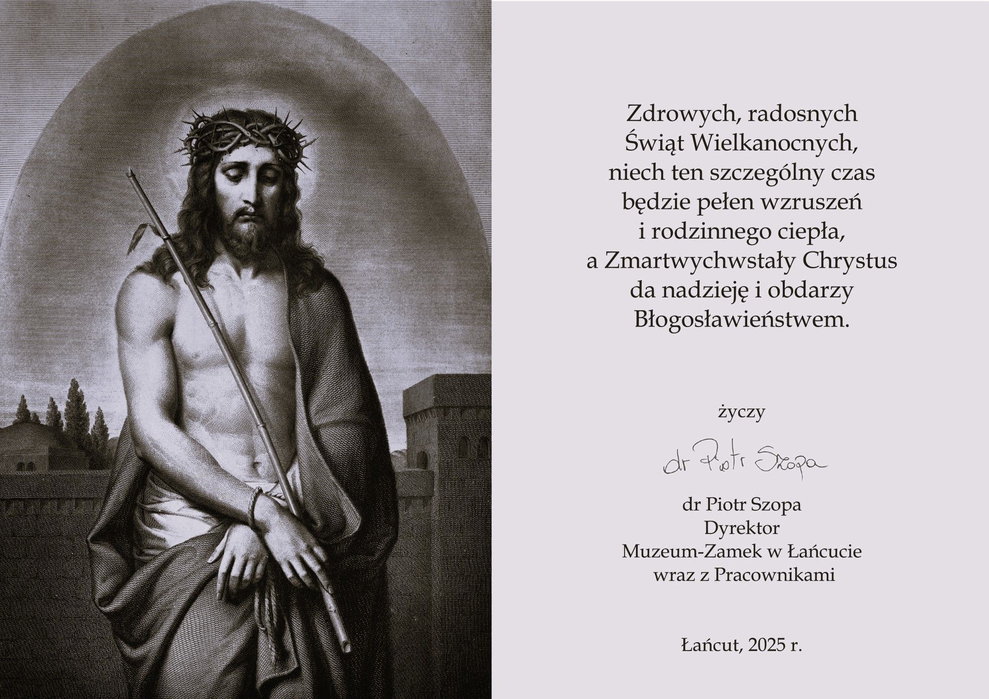 Kartka wielkanocna - z lewej strony Chrystus z koroną cierniową na głowie, trzciną w dłoniach, odsłonięty tors, przepasany tkaniną, kartka czarno-biała. Tekst:Zdrowych, radosnych, Świąt Wielkanocnych, Niech ten szczególny czas będzie pełny wzruszeń i rodzinnego ciepła, A Zmartwychwstały Chrystus da nadzieję i obdarzy Błogosławieństwem.  dr Piotr Szopa, Dyrektor  Muzeum - Zamek w Łańcucie wraz z Pracownikami; Łańcut 2025